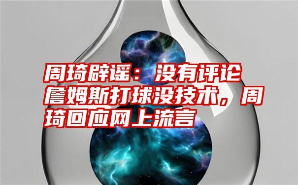 周琦辟谣：没有评论詹姆斯打球没技术，周琦回应网上流言