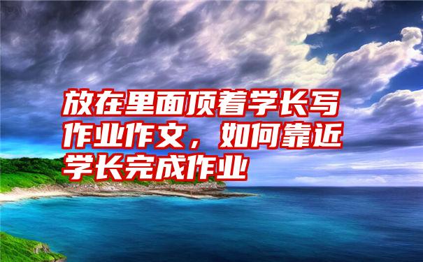 放在里面顶着学长写作业作文，如何靠近学长完成作业