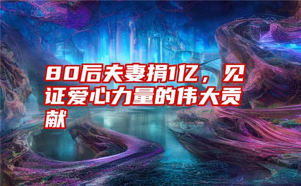 80后夫妻捐1亿,见证爱心力量的伟大贡献