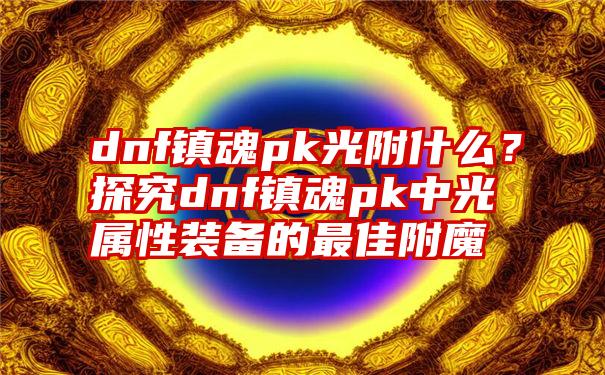 dnf镇魂pk光附什么？探究dnf镇魂pk中光属性装备的最佳附魔