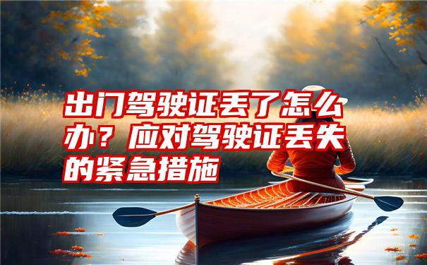 出门驾驶证丢了怎么办？应对驾驶证丢失的紧急措施