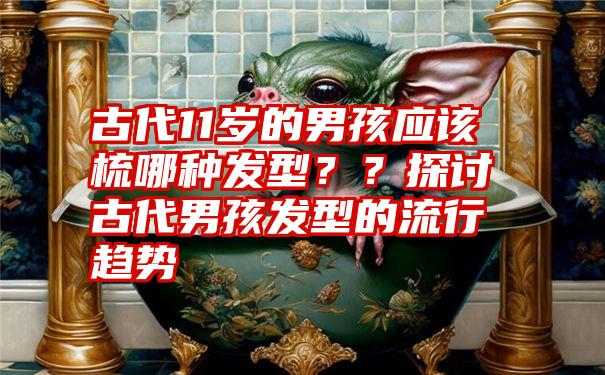 古代11岁的男孩应该梳哪种发型？？探讨古代男孩发型的流行趋势
