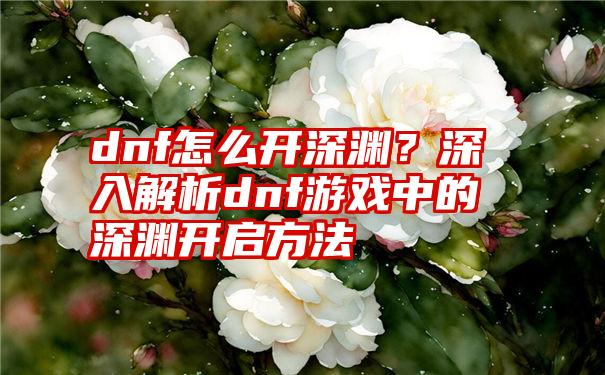 dnf怎么开深渊？深入解析dnf游戏中的深渊开启方法