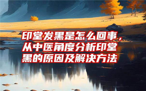 印堂发黑是怎么回事,从中医角度分析印堂黑的原因及解决方法