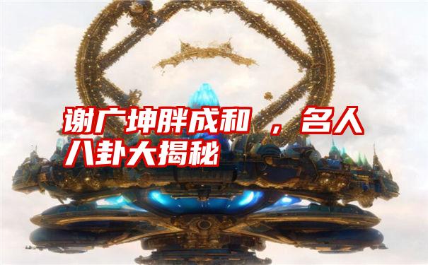 谢广坤胖成和珅，名人八卦大揭秘