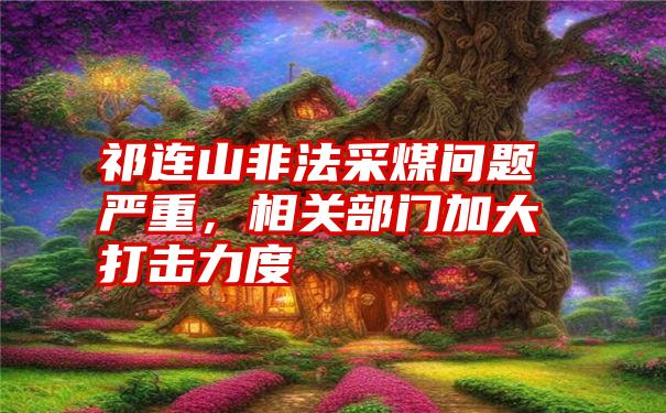 祁连山非法采煤问题严重，相关部门加大打击力度