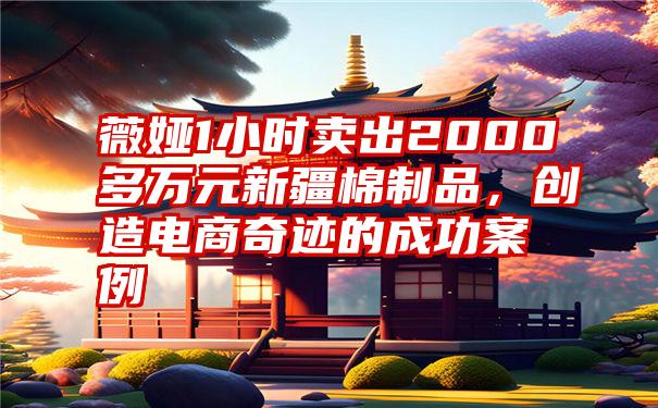 薇娅1小时卖出2000多万元新疆棉制品，创造电商奇迹的成功案例