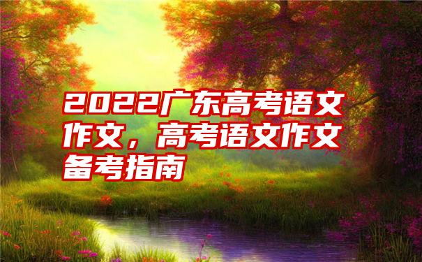 2022广东高考语文作文，高考语文作文备考指南