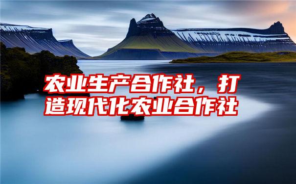 农业生产合作社，打造现代化农业合作社