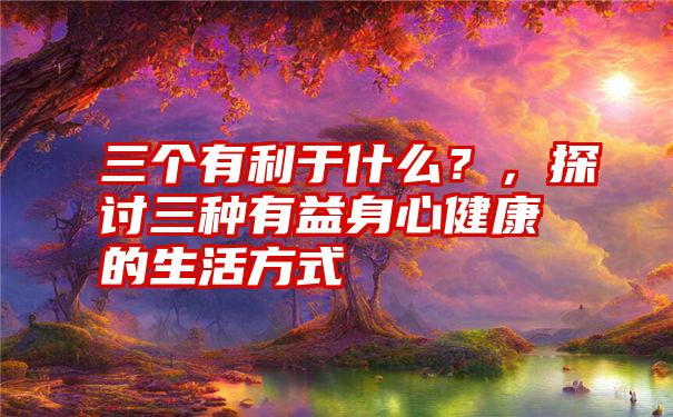 三个有利于什么？，探讨三种有益身心健康的生活方式