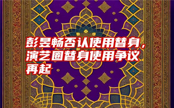 彭昱畅否认使用替身,演艺圈替身使用争议再起