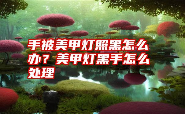 手被美甲灯照黑怎么办？美甲灯黑手怎么处理