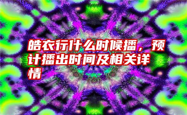 皓衣行什么时候播，预计播出时间及相关详情