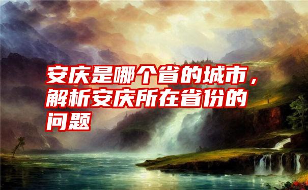 安庆是哪个省的城市，解析安庆所在省份的问题