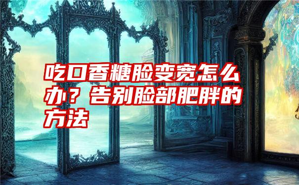 吃口香糖脸变宽怎么办？告别脸部肥胖的方法