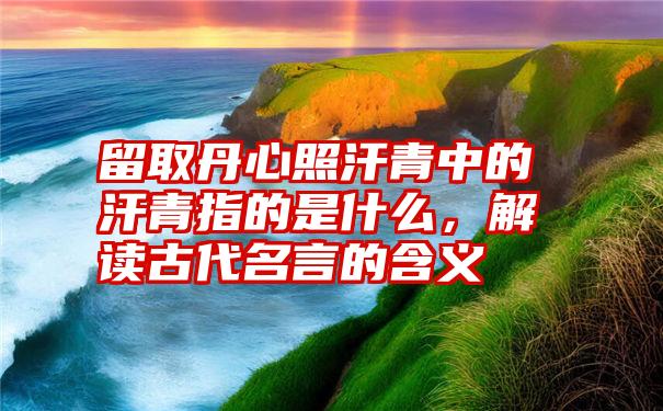 留取丹心照汗青中的汗青指的是什么，解读古代名言的含义