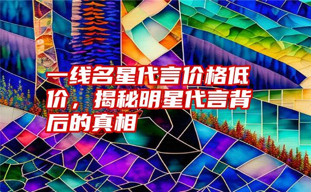 一线名星代言价格低价，揭秘明星代言背后的真相