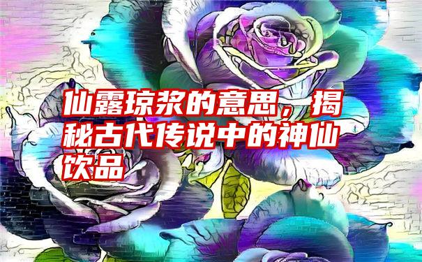 仙露琼浆的意思，揭秘古代传说中的神仙饮品