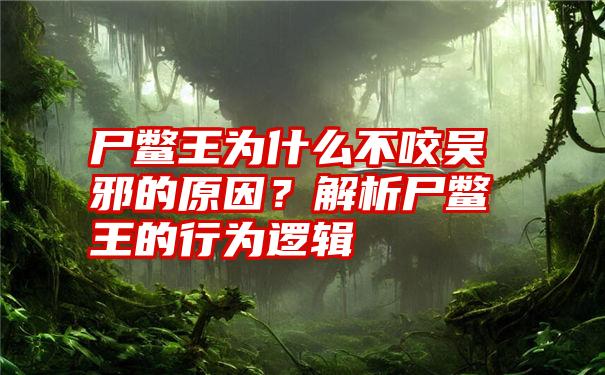 尸鳖王为什么不咬吴邪的原因？解析尸鳖王的行为逻辑