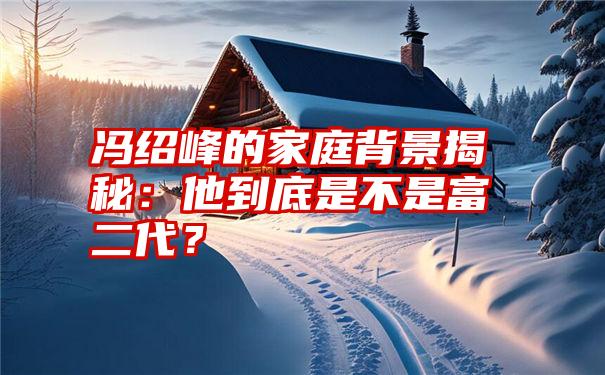 冯绍峰的家庭背景揭秘：他到底是不是富二代？