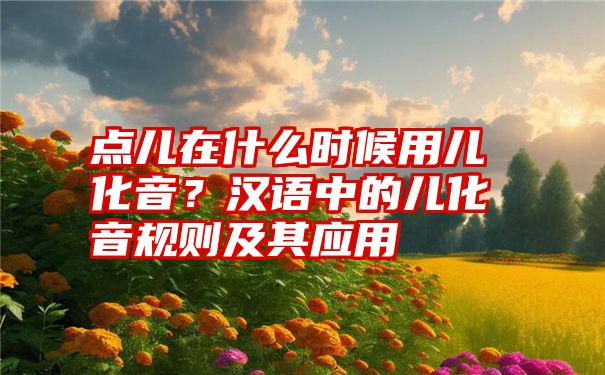 点儿在什么时候用儿化音？汉语中的儿化音规则及其应用