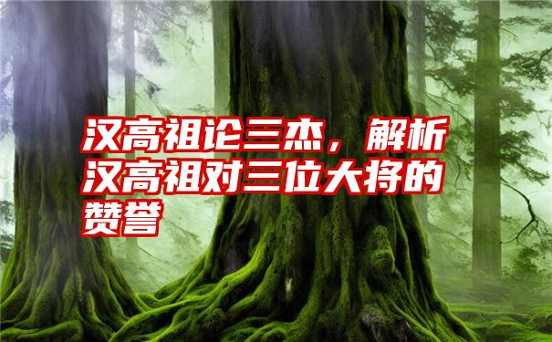 汉高祖论三杰,解析汉高祖对三位大将的赞誉