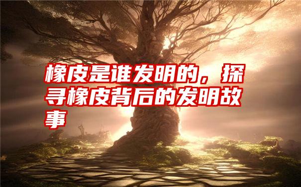 橡皮是谁发明的,探寻橡皮背后的发明故事