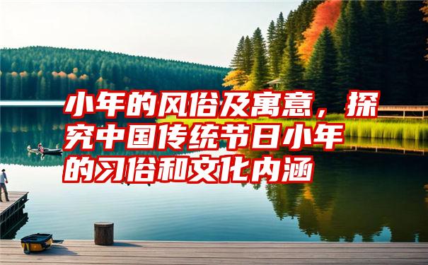 小年的风俗及寓意，探究中国传统节日小年的习俗和文化内涵