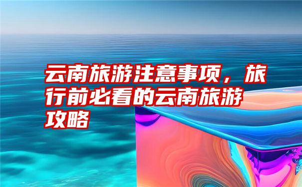 云南旅游注意事项,旅行前必看的云南旅游攻略