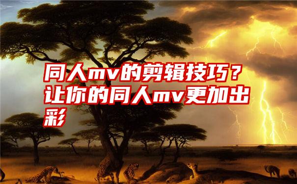 同人mv的剪辑技巧？让你的同人mv更加出彩