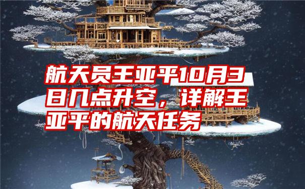 航天员王亚平10月3日几点升空，详解王亚平的航天任务