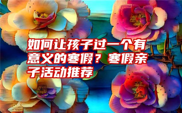 如何让孩子过一个有意义的寒假？寒假亲子活动推荐