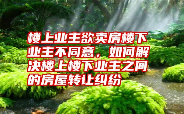 楼上业主欲卖房楼下业主不同意，如何解决楼上楼下业主之间的房屋转让纠纷