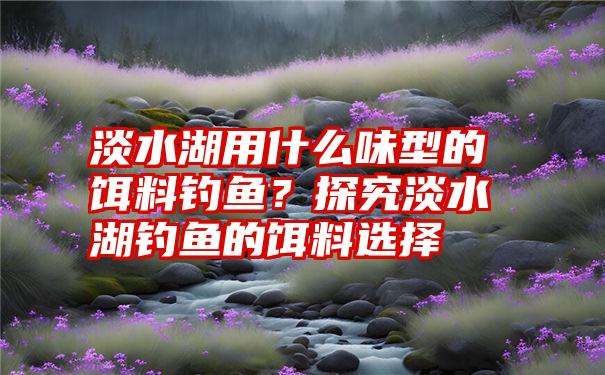 淡水湖用什么味型的饵料钓鱼？探究淡水湖钓鱼的饵料选择