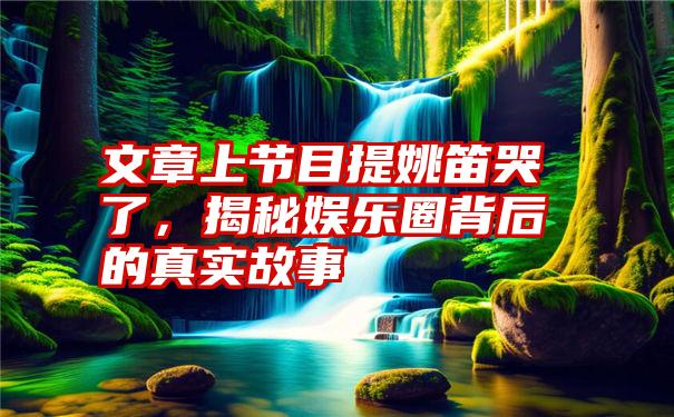 文章上节目提姚笛哭了，揭秘娱乐圈背后的真实故事