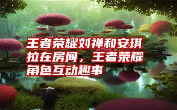 王者荣耀刘禅和安琪拉在房间，王者荣耀角色互动趣事