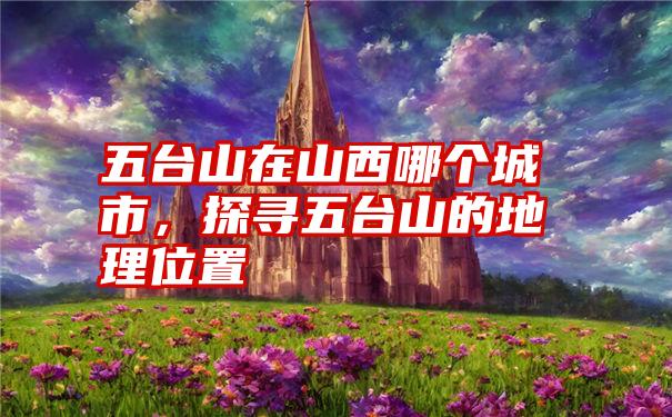 五台山在山西哪个城市,探寻五台山的地理位置