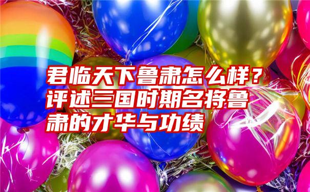 君临天下鲁肃怎么样？评述三国时期名将鲁肃的才华与功绩