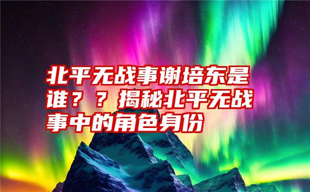 北平无战事谢培东是谁？？揭秘北平无战事中的角色身份