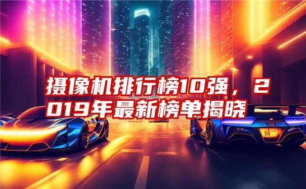 摄像机排行榜10强,2019年最新榜单揭晓