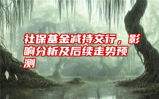 社保基金减持交行，影响分析及后续走势预测