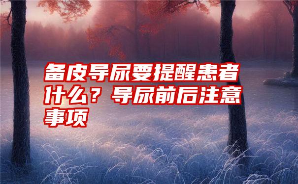 备皮导尿要提醒患者什么？导尿前后注意事项