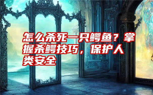 怎么杀死一只鳄鱼？掌握杀鳄技巧，保护人类安全