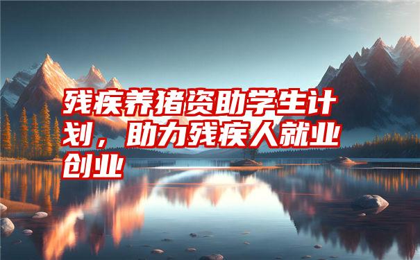 残疾养猪资助学生计划,助力残疾人就业创业