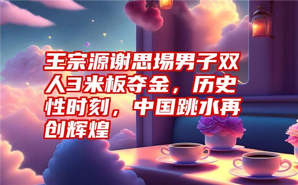 王宗源谢思埸男子双人3米板夺金，历史性时刻，中国跳水再创辉煌