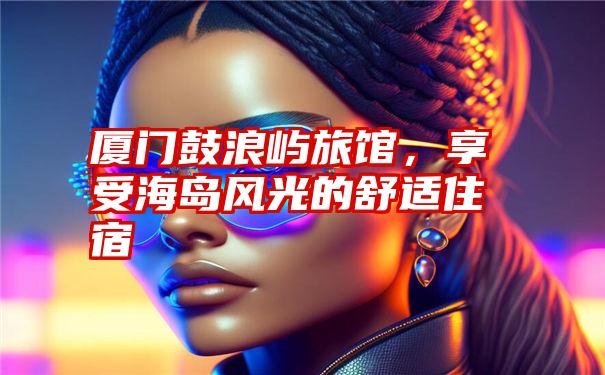 厦门鼓浪屿旅馆,享受海岛风光的舒适住宿