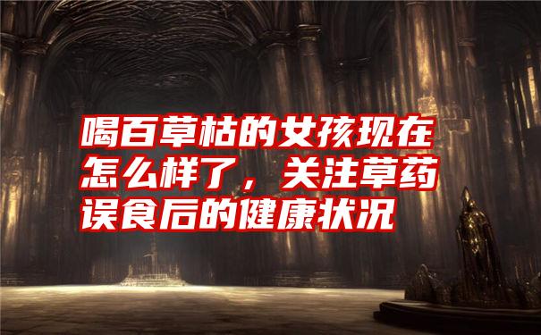 喝百草枯的女孩现在怎么样了,关注草药误食后的健康状况