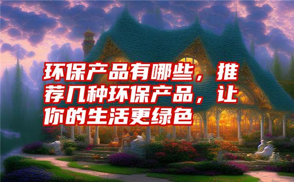 环保产品有哪些，推荐几种环保产品，让你的生活更绿色