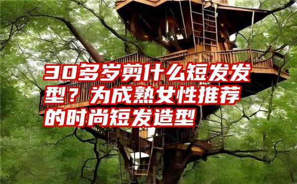 30多岁剪什么短发发型？为成熟女性推荐的时尚短发造型