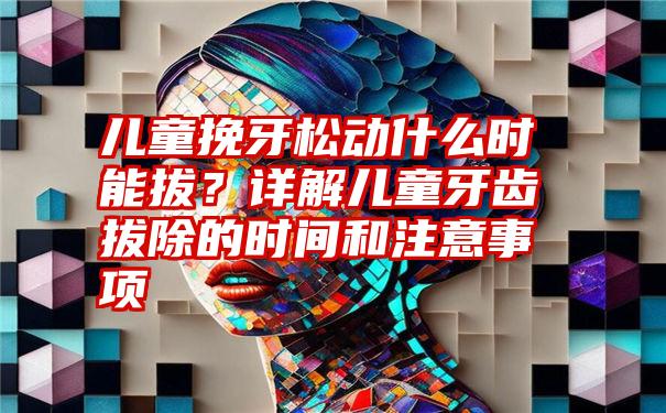 儿童挽牙松动什么时能拔？详解儿童牙齿拔除的时间和注意事项